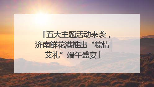 五大主题活动来袭，济南鲜花港推出“粽情艾礼”端午盛宴