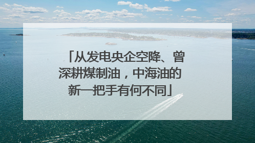 从发电央企空降、曾深耕煤制油，中海油的新一把手有何不同