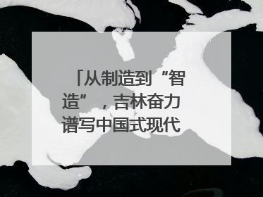 从制造到“智造”，吉林奋力谱写中国式现代化新篇章