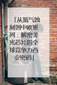 从氮气蚀刻到中欧班列：解密美光芯片的全球竞争力西安密码