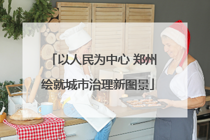 以人民为中心 郑州绘就城市治理新图景