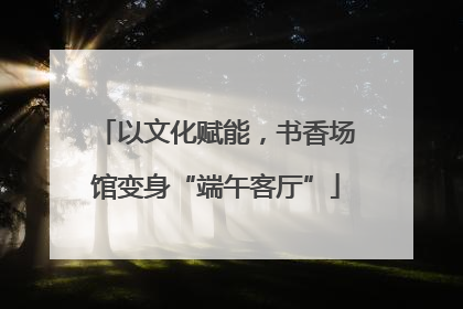 以文化赋能，书香场馆变身“端午客厅”
