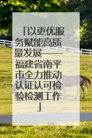 以更优服务赋能高质量发展——福建省南平市全力推动认证认可检验检测工作