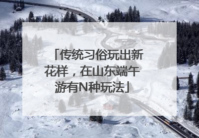 传统习俗玩出新花样，在山东端午游有N种玩法