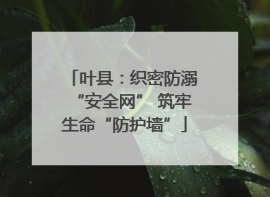 叶县：织密防溺“安全网” 筑牢生命“防护墙”