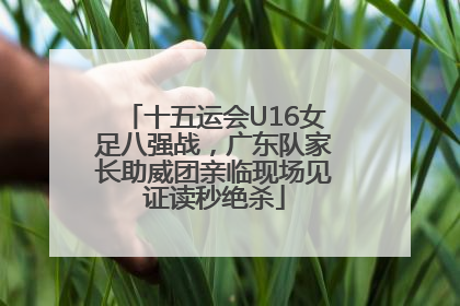 十五运会U16女足八强战，广东队家长助威团亲临现场见证读秒绝杀