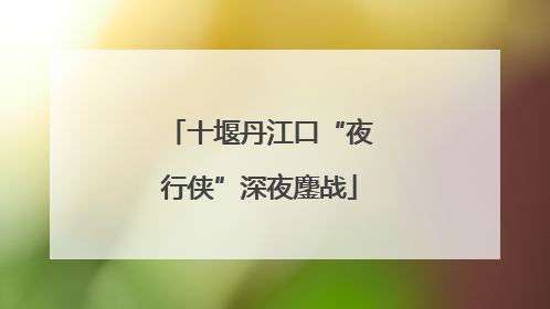 十堰丹江口“夜行侠”深夜鏖战