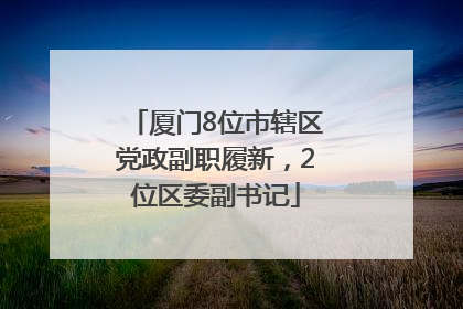 厦门8位市辖区党政副职履新，2位区委副书记