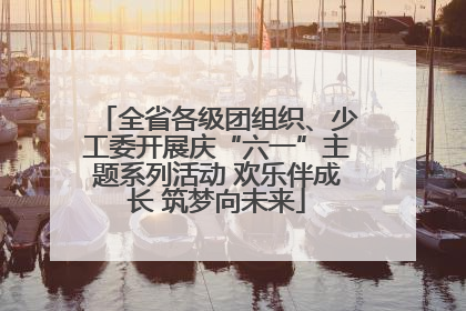 全省各级团组织、少工委开展庆“六一”主题系列活动 欢乐伴成长 筑梦向未来