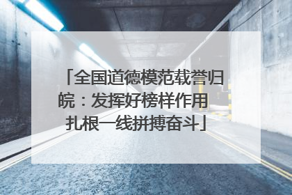 全国道德模范载誉归皖：发挥好榜样作用 扎根一线拼搏奋斗