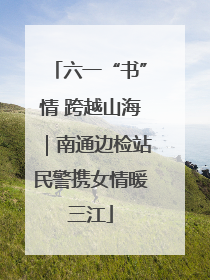 六一“书”情 跨越山海｜南通边检站民警携女情暖三江