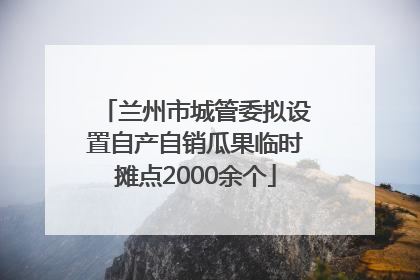 兰州市城管委拟设置自产自销瓜果临时摊点2000余个