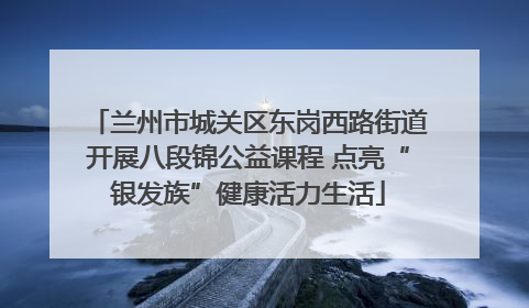 兰州市城关区东岗西路街道开展八段锦公益课程 点亮“银发族”健康活力生活