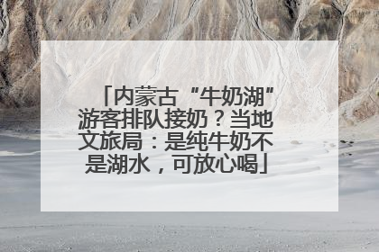 内蒙古“牛奶湖”游客排队接奶？当地文旅局：是纯牛奶不是湖水，可放心喝