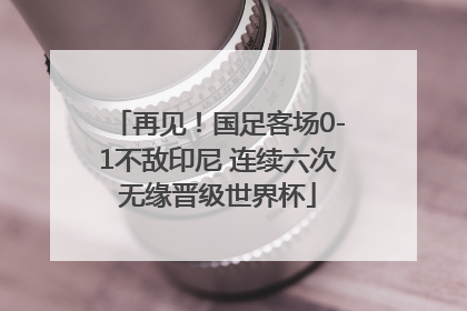 再见！国足客场0-1不敌印尼 连续六次无缘晋级世界杯
