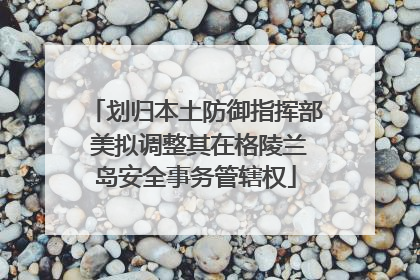 划归本土防御指挥部 美拟调整其在格陵兰岛安全事务管辖权