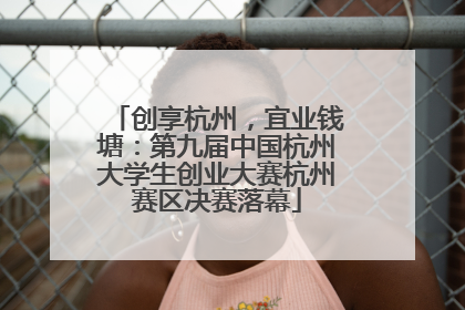 创享杭州，宜业钱塘：第九届中国杭州大学生创业大赛杭州赛区决赛落幕