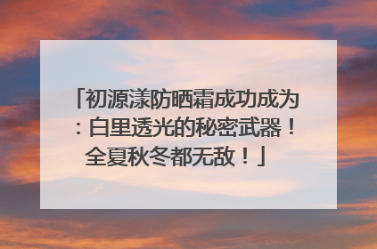 初源漾防晒霜成功成为：白里透光的秘密武器！全夏秋冬都无敌！