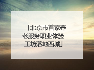 北京市首家养老服务职业体验工坊落地西城