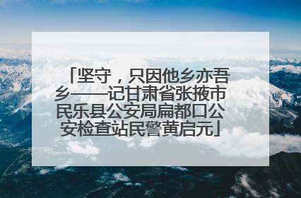 坚守，只因他乡亦吾乡——记甘肃省张掖市民乐县公安局扁都口公安检查站民警黄启元