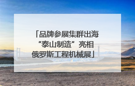 品牌参展集群出海 “泰山制造”亮相俄罗斯工程机械展