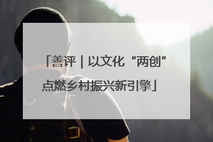 善评｜以文化“两创”点燃乡村振兴新引擎