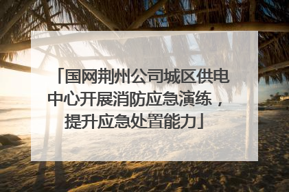 国网荆州公司城区供电中心开展消防应急演练，提升应急处置能力