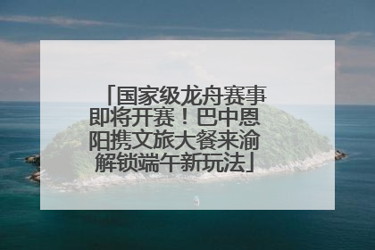 国家级龙舟赛事即将开赛！巴中恩阳携文旅大餐来渝解锁端午新玩法