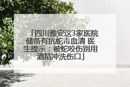 四川雅安这3家医院储备有抗蛇毒血清 医生提示：被蛇咬伤别用酒精冲洗伤口