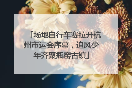 场地自行车赛拉开杭州市运会序幕，追风少年齐聚瓶窑古镇