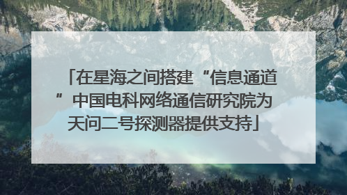 在星海之间搭建“信息通道”中国电科网络通信研究院为天问二号探测器提供支持
