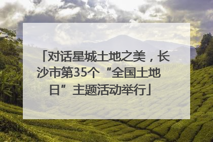 对话星城土地之美，长沙市第35个“全国土地日”主题活动举行