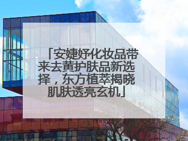 安婕妤化妆品带来去黄护肤品新选择，东方植萃揭晓肌肤透亮玄机