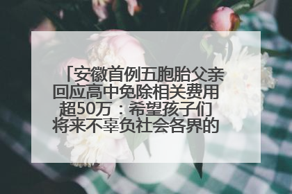 安徽首例五胞胎父亲回应高中免除相关费用超50万：希望孩子们将来不辜负社会各界的帮助与支持