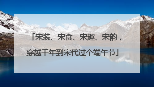 宋装、宋食、宋趣、宋韵，穿越千年到宋代过个端午节