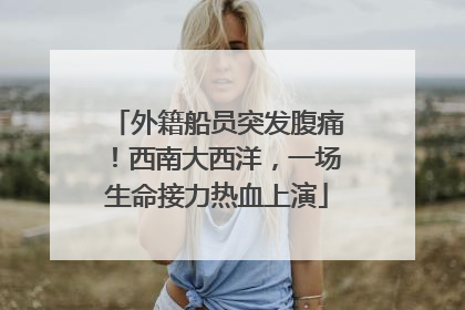 外籍船员突发腹痛！西南大西洋，一场生命接力热血上演