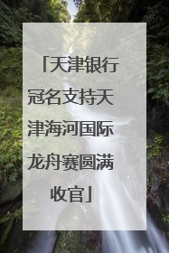 天津银行冠名支持天津海河国际龙舟赛圆满收官