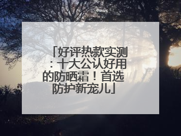 好评热款实测：十大公认好用的防晒霜！首选防护新宠儿