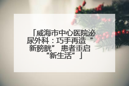 威海市中心医院泌尿外科：巧手再造“新膀胱” 患者重启“新生活”