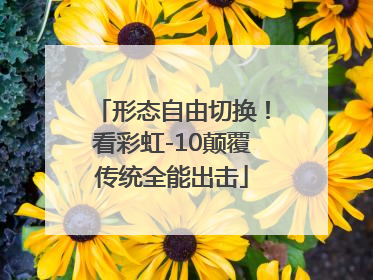 形态自由切换！看彩虹-10颠覆传统全能出击