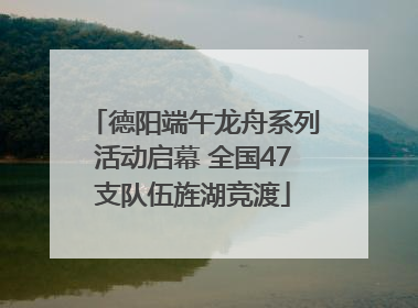 德阳端午龙舟系列活动启幕 全国47支队伍旌湖竞渡