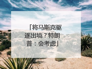 将马斯克驱逐出境？特朗普：会考虑