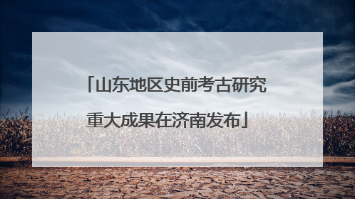 山东地区史前考古研究重大成果在济南发布