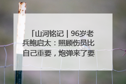 山河铭记｜96岁老兵鲍启太：照顾伤员比自己重要，炮弹来了要趴在他们身上