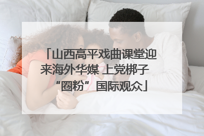山西高平戏曲课堂迎来海外华媒 上党梆子“圈粉”国际观众
