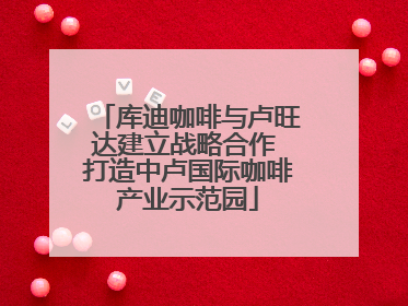 库迪咖啡与卢旺达建立战略合作 打造中卢国际咖啡产业示范园