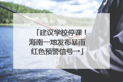 建议学校停课！海南一地发布暴雨红色预警信号→