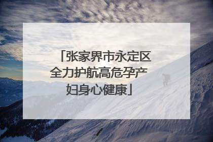 张家界市永定区全力护航高危孕产妇身心健康