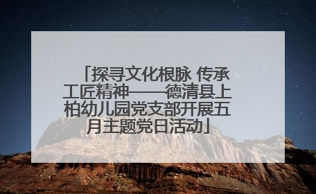 探寻文化根脉 传承工匠精神——德清县上柏幼儿园党支部开展五月主题党日活动