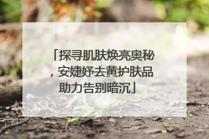 探寻肌肤焕亮奥秘，安婕妤去黄护肤品助力告别暗沉